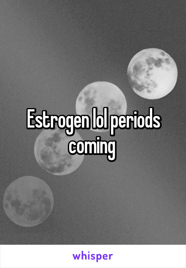 Estrogen lol periods coming 