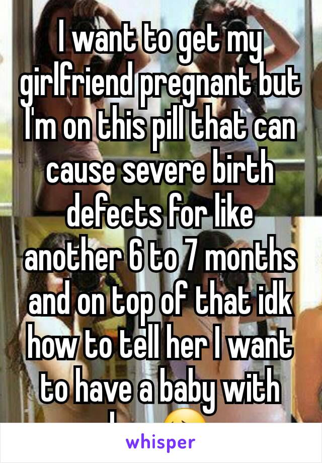 I want to get my girlfriend pregnant but I'm on this pill that can cause severe birth defects for like another 6 to 7 months and on top of that idk how to tell her I want to have a baby with her 😔