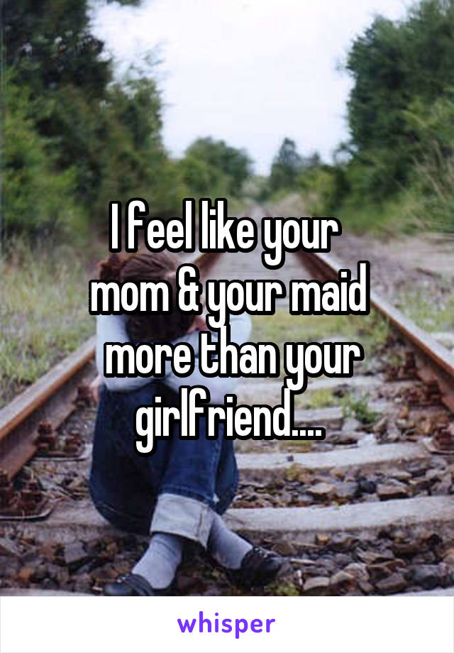 I feel like your 
mom & your maid
 more than your girlfriend....