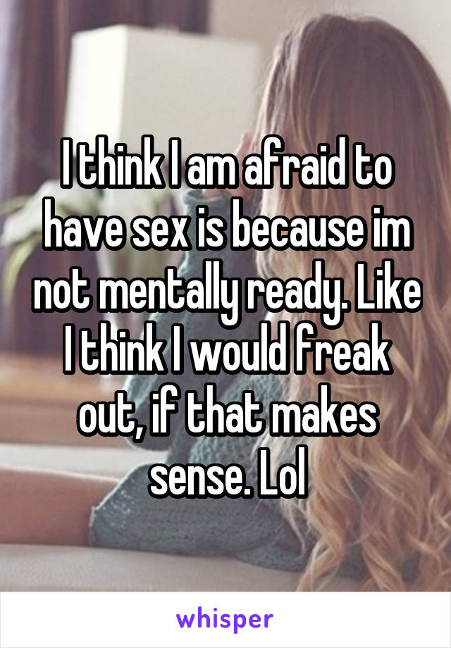 I think I am afraid to have sex is because im not mentally ready. Like I think I would freak out, if that makes sense. Lol