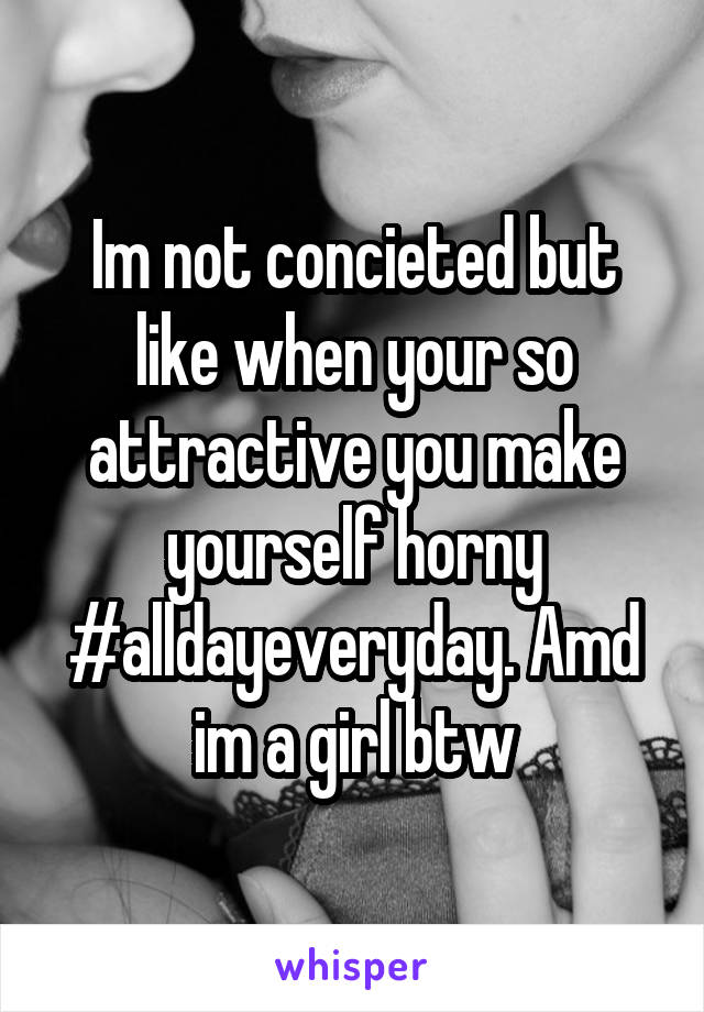 Im not concieted but like when your so attractive you make yourself horny #alldayeveryday. Amd im a girl btw