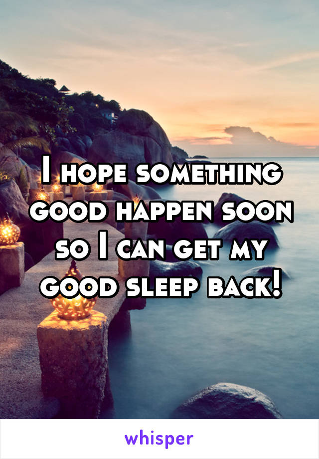 I hope something good happen soon so I can get my good sleep back!