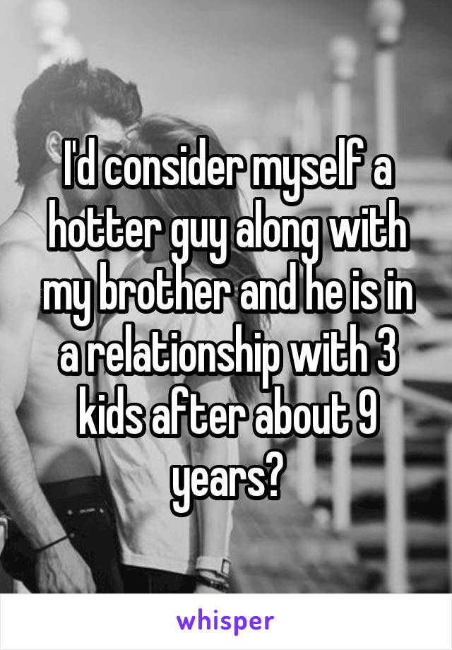 I'd consider myself a hotter guy along with my brother and he is in a relationship with 3 kids after about 9 years?