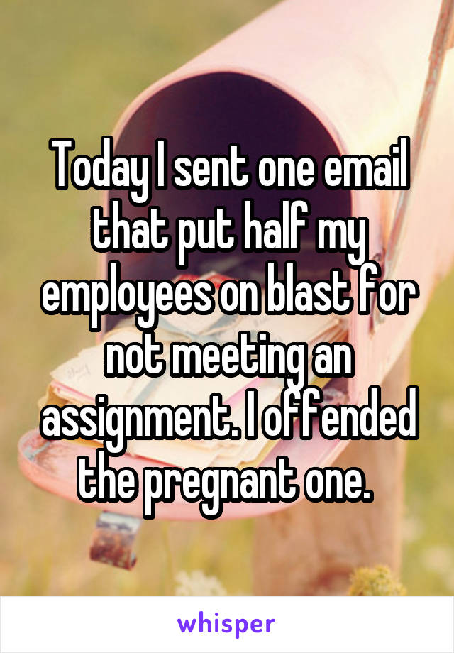 Today I sent one email that put half my employees on blast for not meeting an assignment. I offended the pregnant one. 