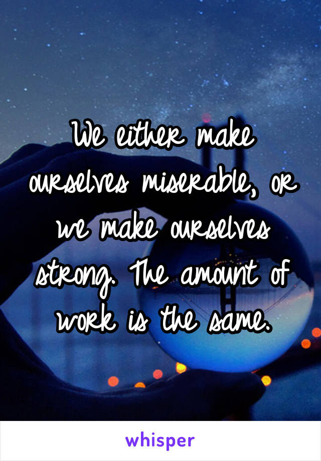 We either make ourselves miserable, or we make ourselves strong. The amount of work is the same.