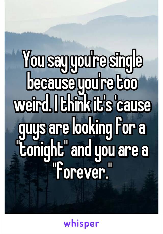 You say you're single because you're too weird. I think it's 'cause guys are looking for a "tonight" and you are a "forever."