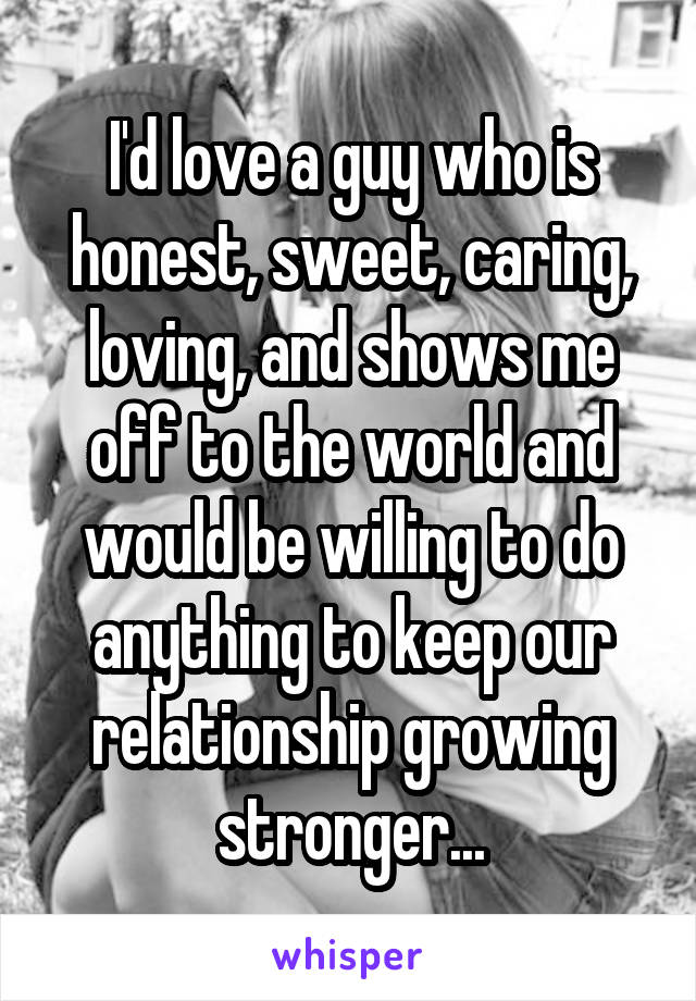 I'd love a guy who is honest, sweet, caring, loving, and shows me off to the world and would be willing to do anything to keep our relationship growing stronger...