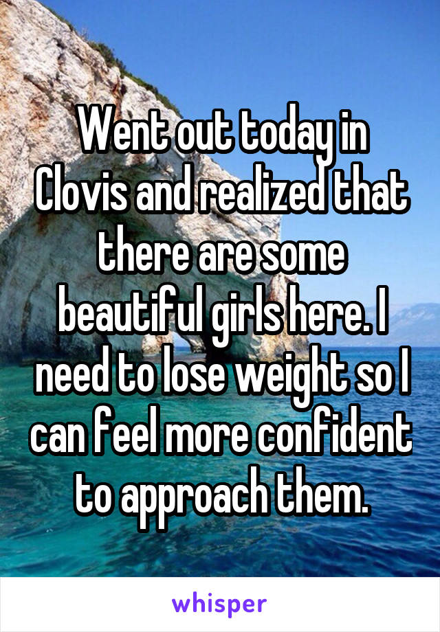 Went out today in Clovis and realized that there are some beautiful girls here. I need to lose weight so I can feel more confident to approach them.