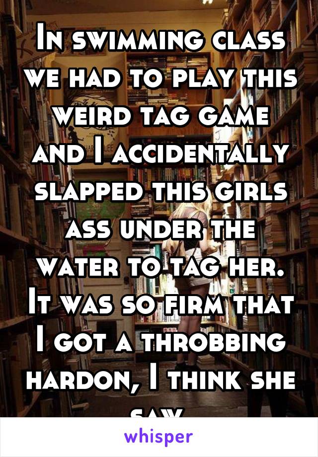 In swimming class we had to play this weird tag game and I accidentally slapped this girls ass under the water to tag her. It was so firm that I got a throbbing hardon, I think she saw 