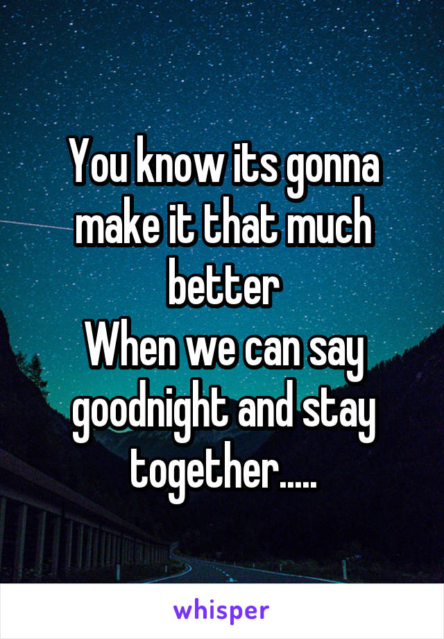 You know its gonna make it that much better
When we can say goodnight and stay together.....