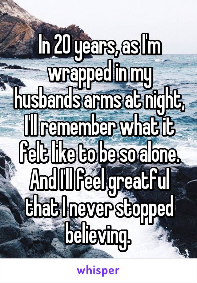 In 20 years, as I'm wrapped in my husbands arms at night, I'll remember what it felt like to be so alone. And I'll feel greatful that I never stopped believing. 