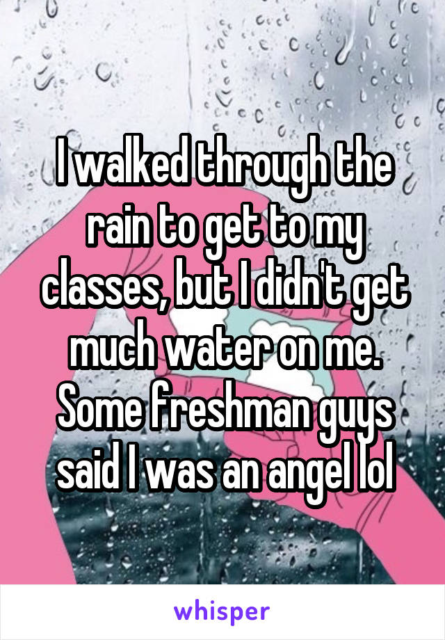 I walked through the rain to get to my classes, but I didn't get much water on me. Some freshman guys said I was an angel lol