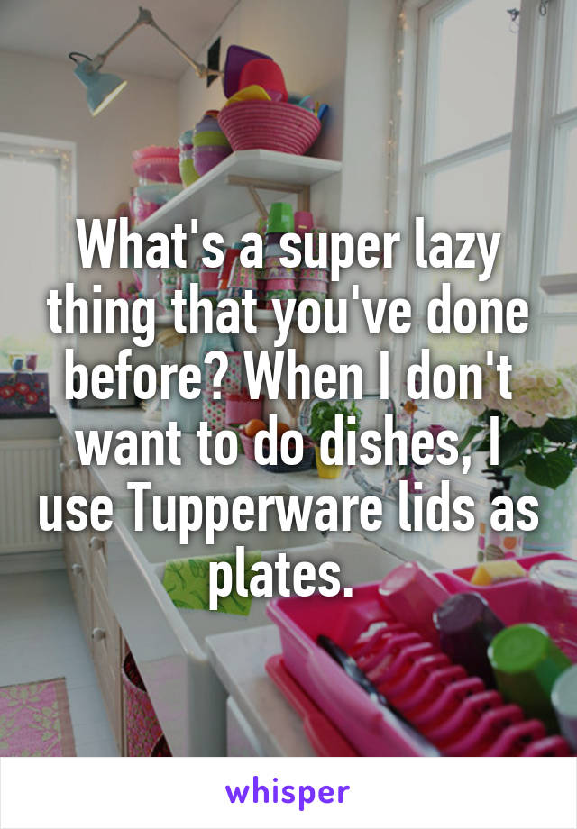 What's a super lazy thing that you've done before? When I don't want to do dishes, I use Tupperware lids as plates. 