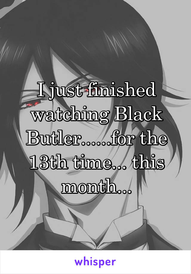 I just finished watching Black Butler......for the 13th time... this month...