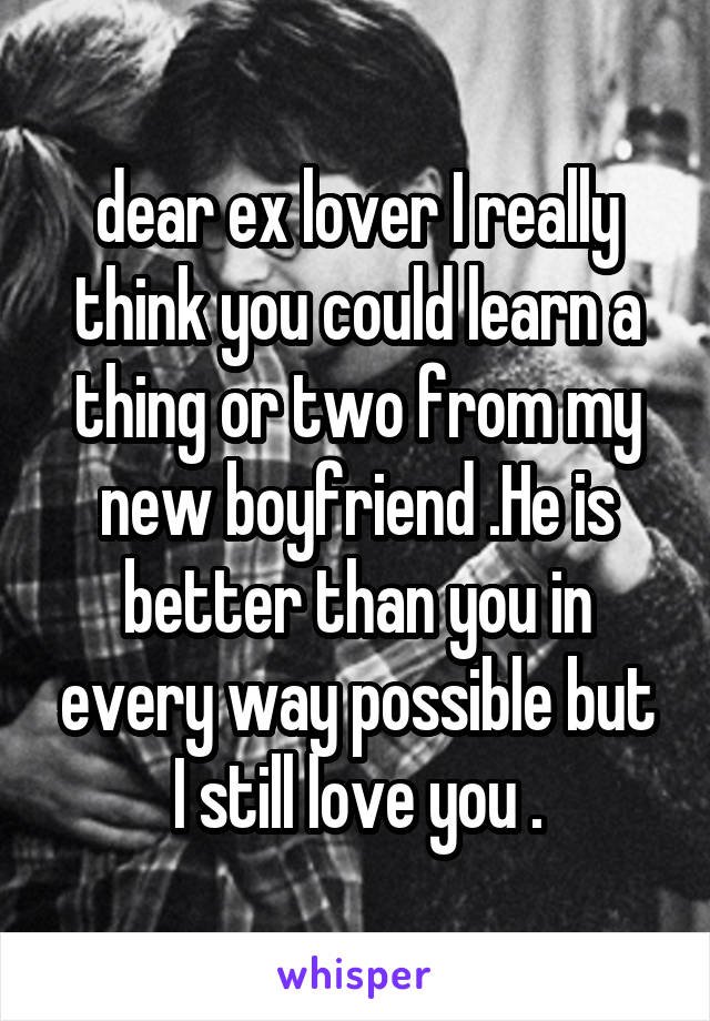 dear ex lover I really think you could learn a thing or two from my new boyfriend .He is better than you in every way possible but I still love you .