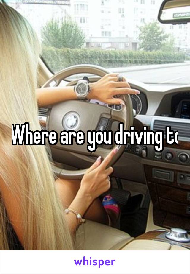 Where are you driving to