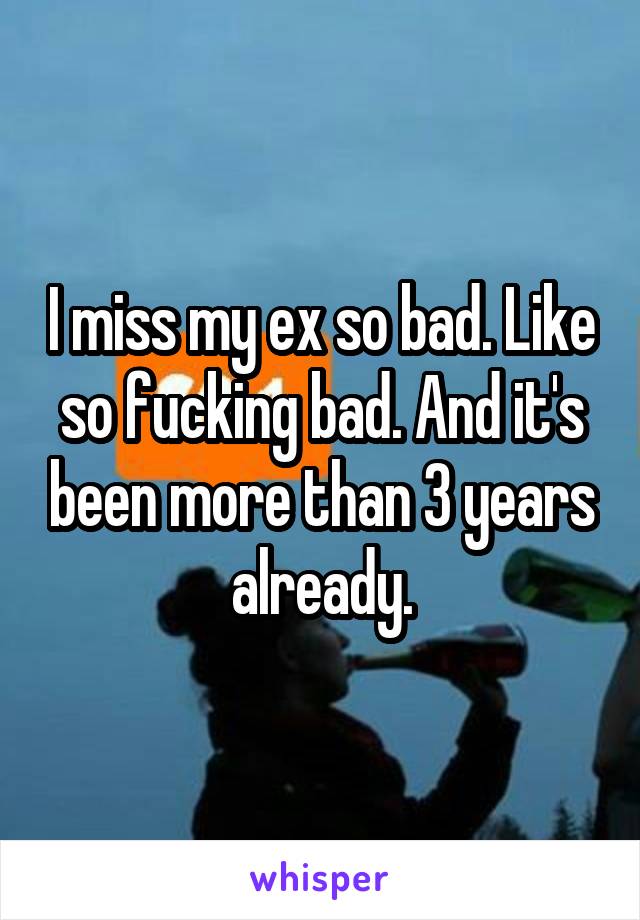 I miss my ex so bad. Like so fucking bad. And it's been more than 3 years already.