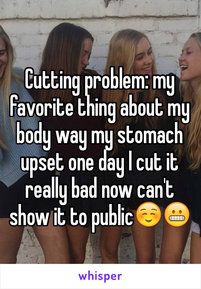 Cutting problem: my favorite thing about my body way my stomach upset one day I cut it really bad now can't show it to public☺️😬