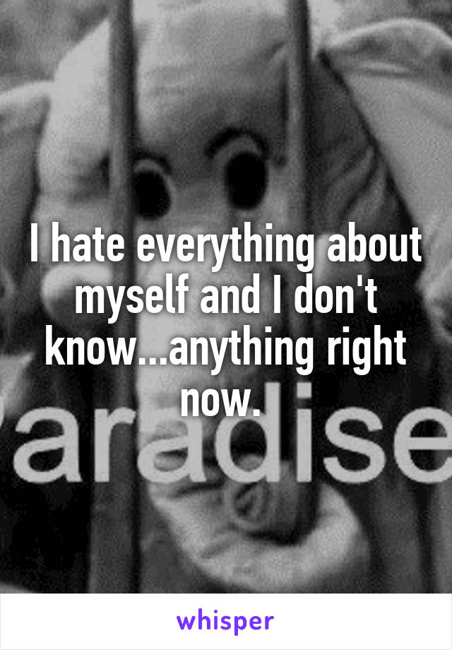 I hate everything about myself and I don't know...anything right now. 