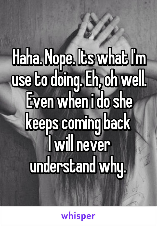 Haha. Nope. Its what I'm use to doing. Eh, oh well. Even when i do she keeps coming back 
I will never understand why. 