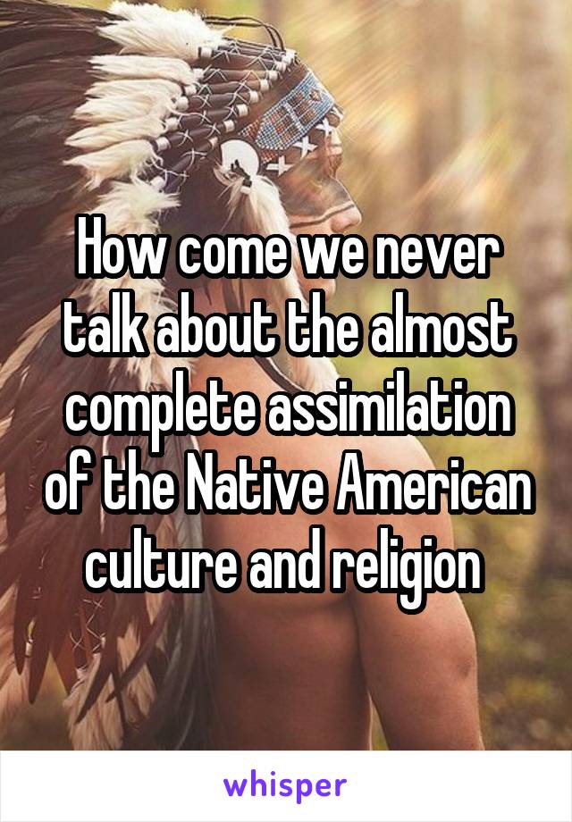 How come we never talk about the almost complete assimilation of the Native American culture and religion 