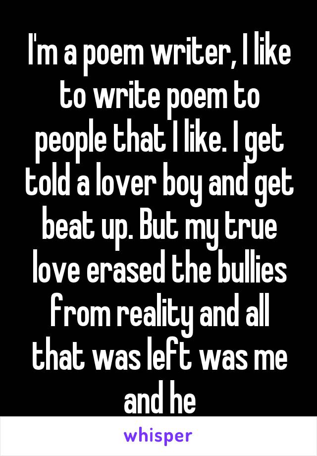 I'm a poem writer, I like to write poem to people that I like. I get told a lover boy and get beat up. But my true love erased the bullies from reality and all that was left was me and he