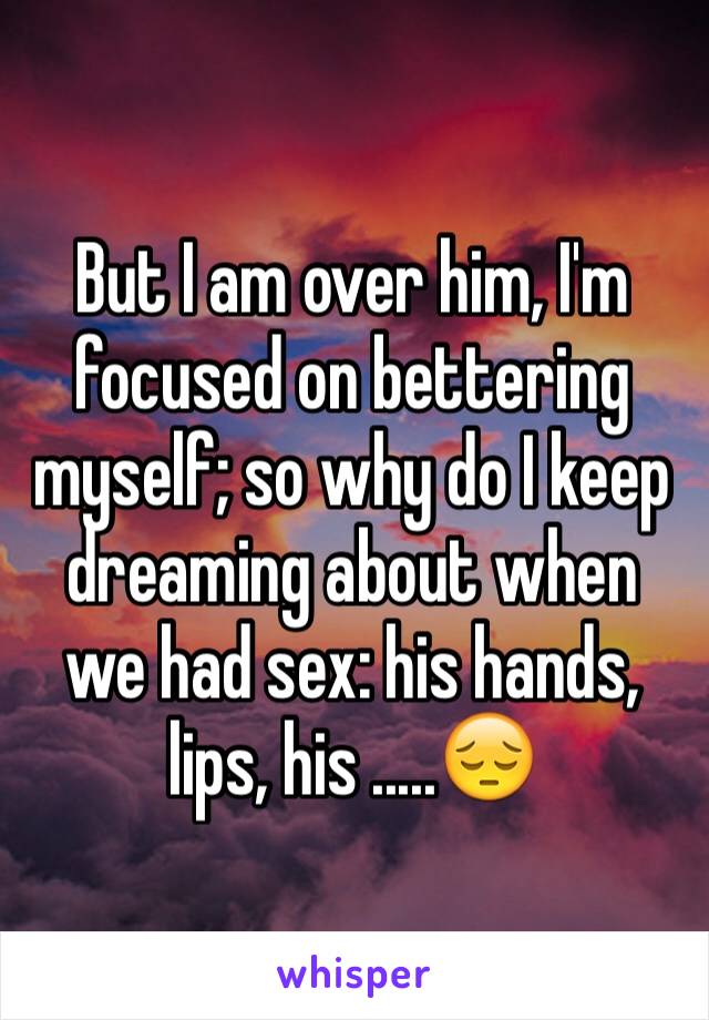 But I am over him, I'm focused on bettering myself; so why do I keep dreaming about when we had sex: his hands, lips, his .....😔