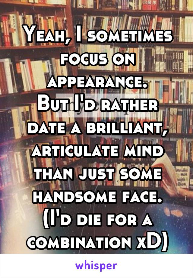 Yeah, I sometimes focus on appearance.
But I'd rather date a brilliant, articulate mind than just some handsome face.
(I'd die for a combination xD)