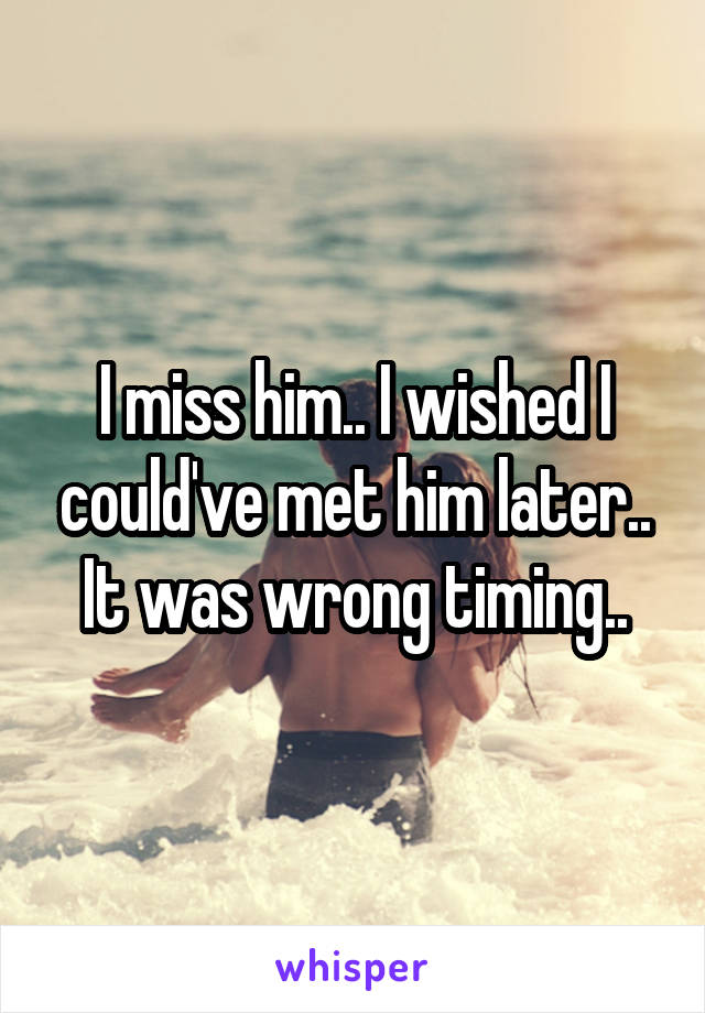 I miss him.. I wished I could've met him later.. It was wrong timing..