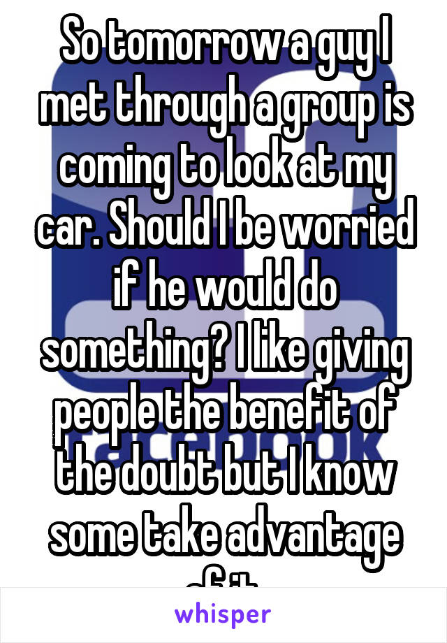 So tomorrow a guy I met through a group is coming to look at my car. Should I be worried if he would do something? I like giving people the benefit of the doubt but I know some take advantage of it.