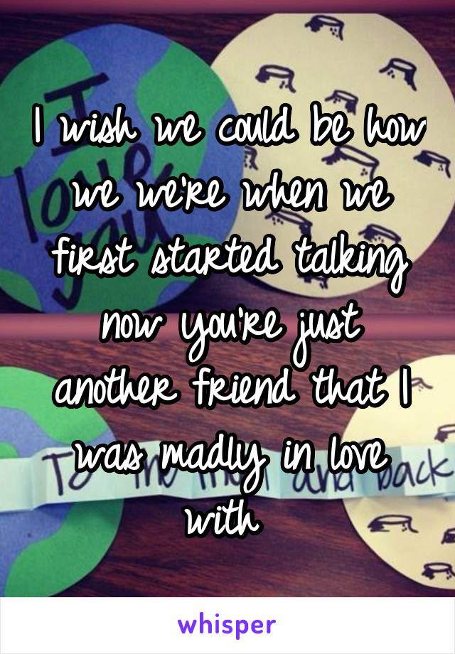 I wish we could be how we we're when we first started talking now you're just another friend that I was madly in love with 