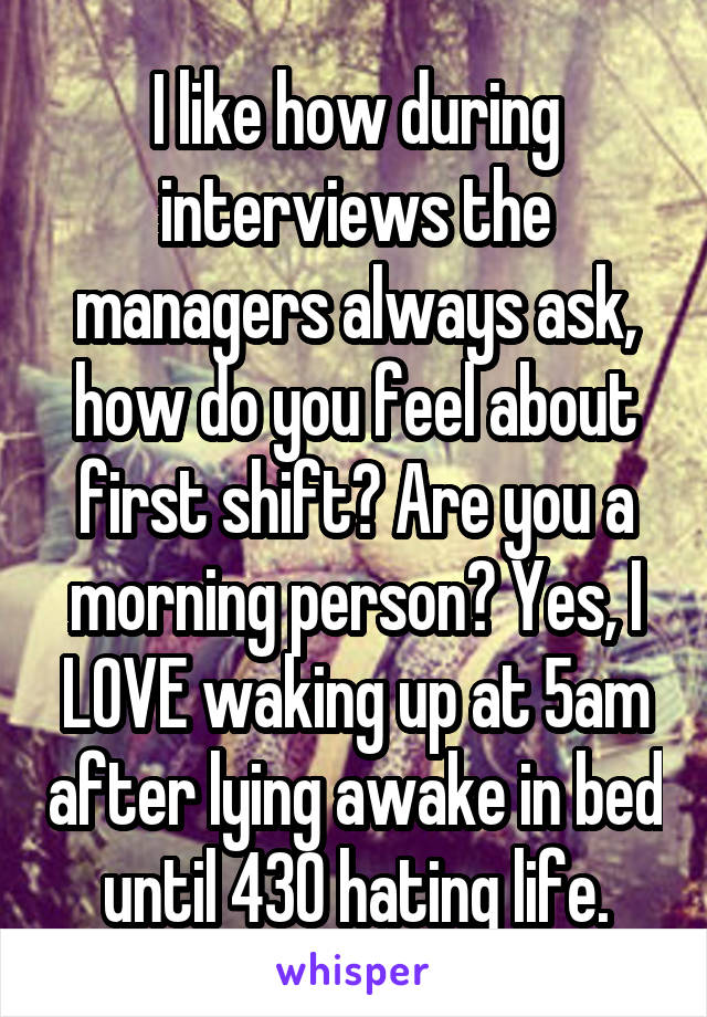 I like how during interviews the managers always ask, how do you feel about first shift? Are you a morning person? Yes, I LOVE waking up at 5am after lying awake in bed until 430 hating life.