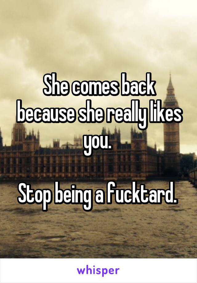 She comes back because she really likes you. 

Stop being a fucktard. 