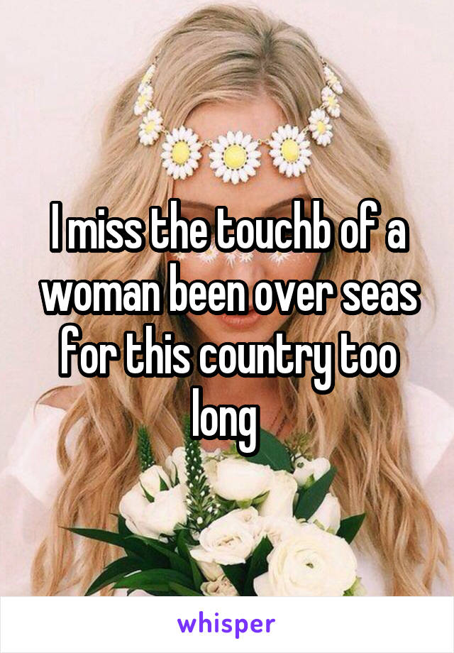 I miss the touchb of a woman been over seas for this country too long 