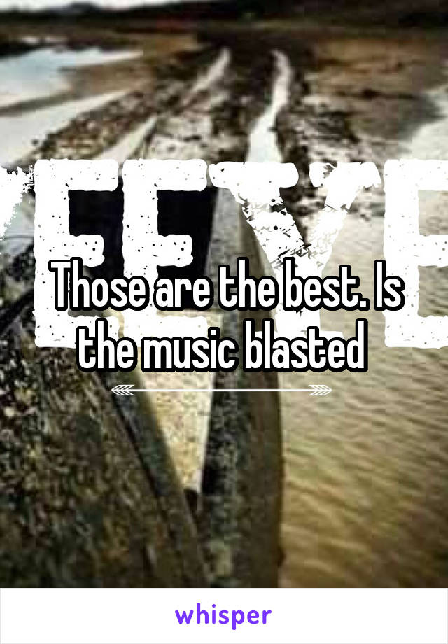 Those are the best. Is the music blasted 