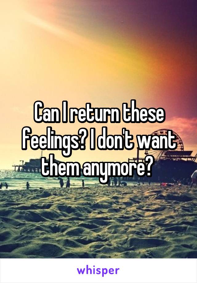 Can I return these feelings? I don't want them anymore? 