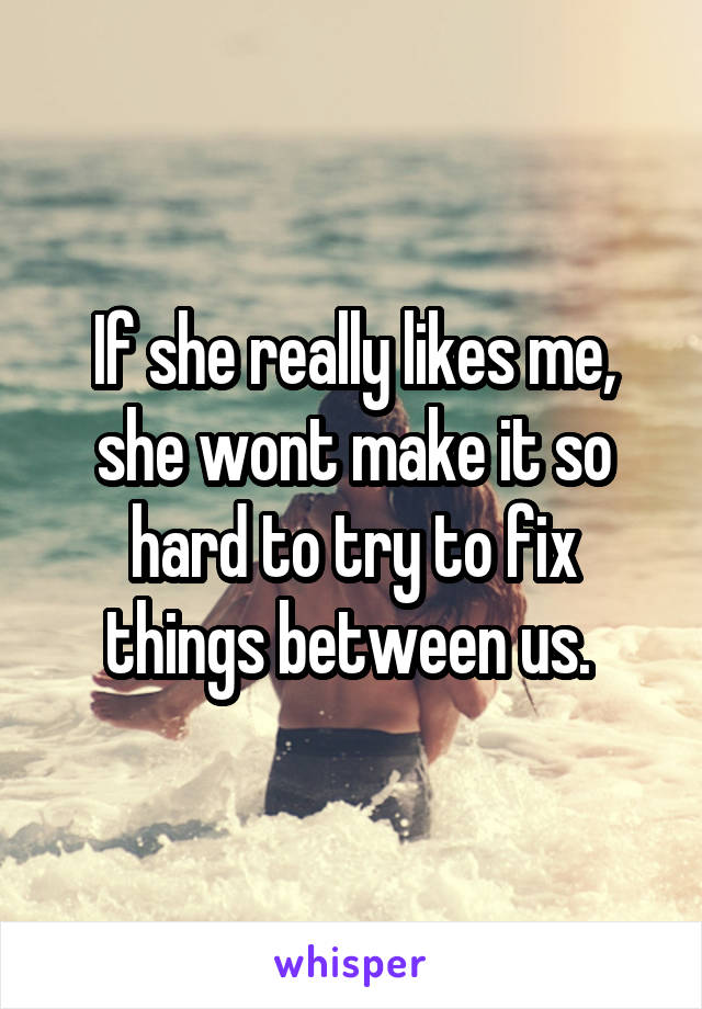 If she really likes me, she wont make it so hard to try to fix things between us. 