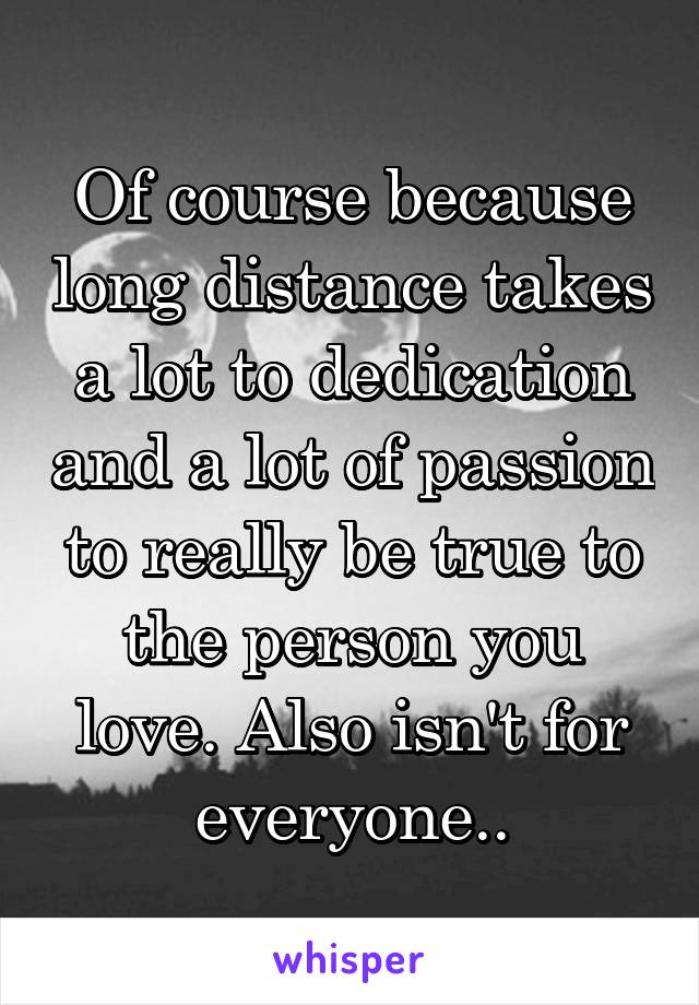 Of course because long distance takes a lot to dedication and a lot of passion to really be true to the person you love. Also isn't for everyone..