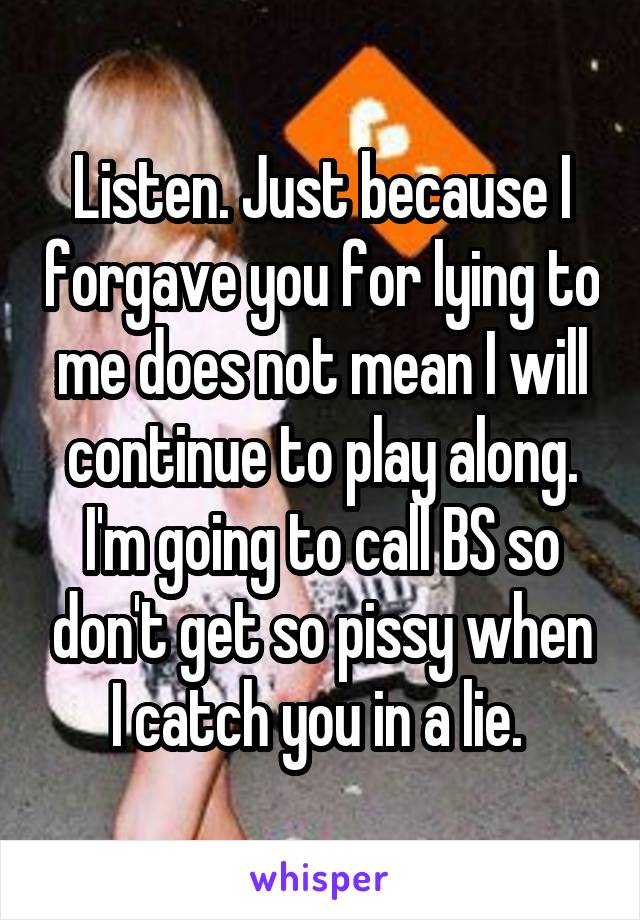 Listen. Just because I forgave you for lying to me does not mean I will continue to play along. I'm going to call BS so don't get so pissy when I catch you in a lie. 