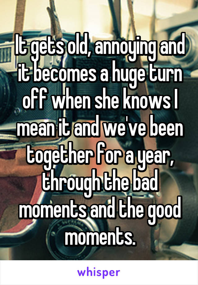 It gets old, annoying and it becomes a huge turn off when she knows I mean it and we've been together for a year, through the bad moments and the good moments.