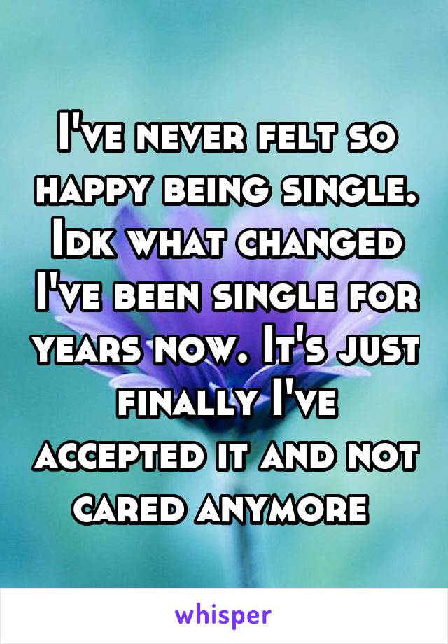 I've never felt so happy being single. Idk what changed I've been single for years now. It's just finally I've accepted it and not cared anymore 