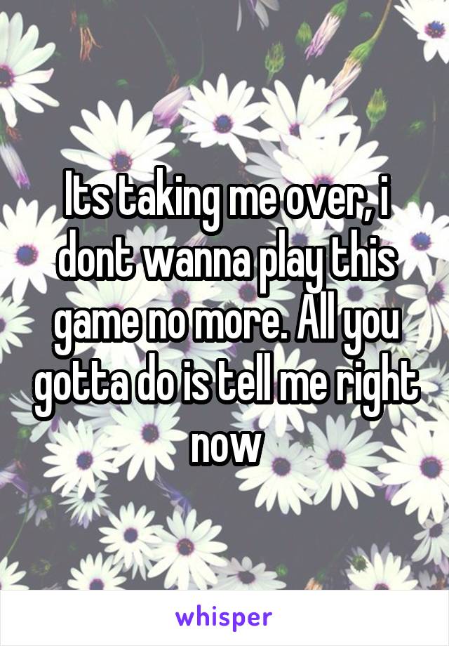 Its taking me over, i dont wanna play this game no more. All you gotta do is tell me right now