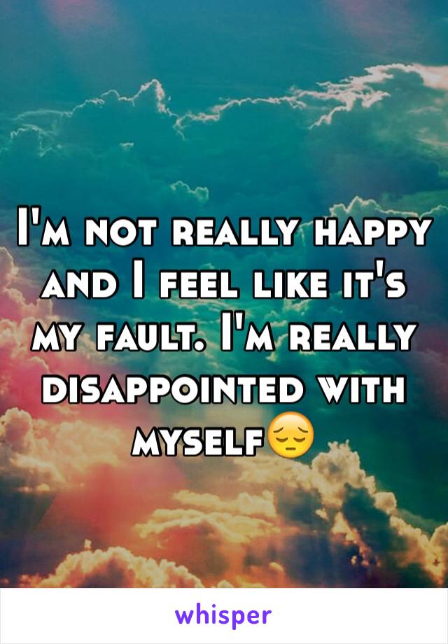 I'm not really happy and I feel like it's my fault. I'm really disappointed with myself😔