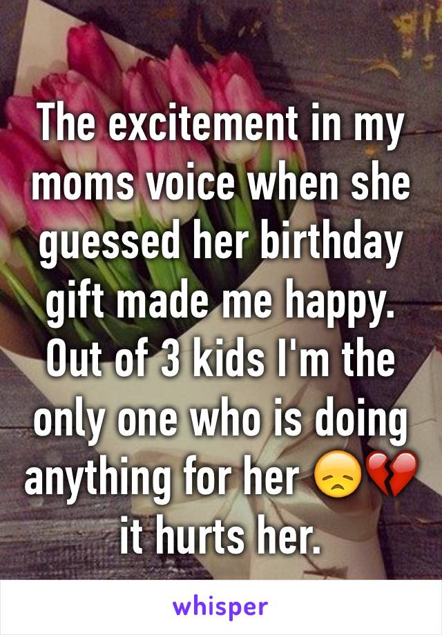 The excitement in my moms voice when she guessed her birthday gift made me happy. Out of 3 kids I'm the only one who is doing anything for her 😞💔 it hurts her. 