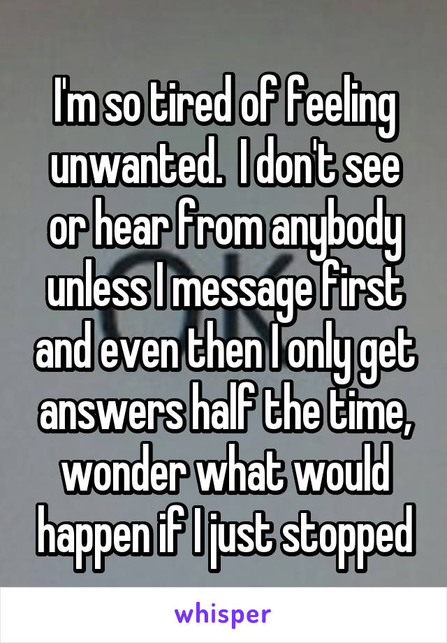 I'm so tired of feeling unwanted.  I don't see or hear from anybody unless I message first and even then I only get answers half the time, wonder what would happen if I just stopped