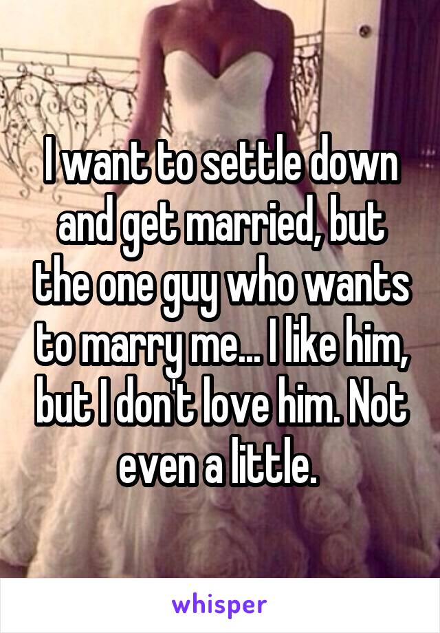 I want to settle down and get married, but the one guy who wants to marry me... I like him, but I don't love him. Not even a little. 