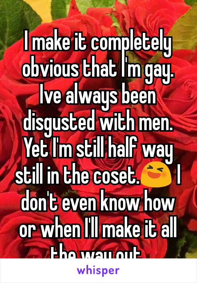 I make it completely obvious that I'm gay. Ive always been disgusted with men. Yet I'm still half way still in the coset.😆 I don't even know how or when I'll make it all the way out.