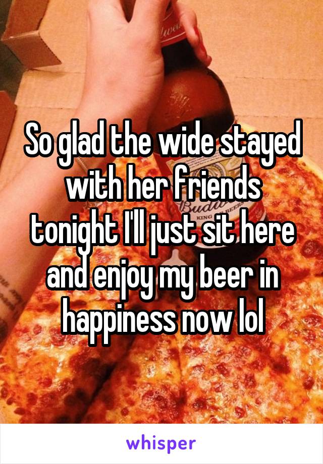 So glad the wide stayed with her friends tonight I'll just sit here and enjoy my beer in happiness now lol