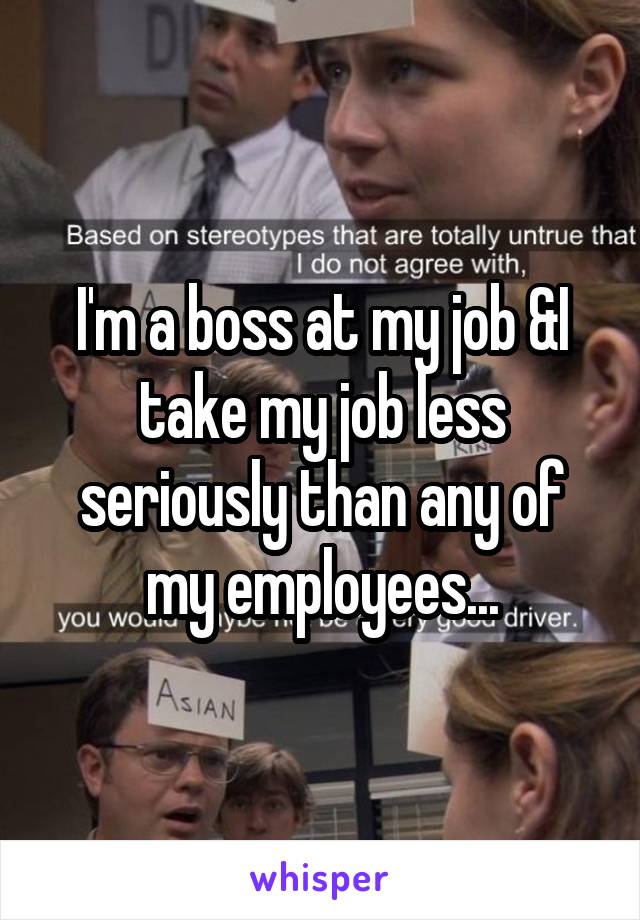 I'm a boss at my job &I take my job less seriously than any of my employees...