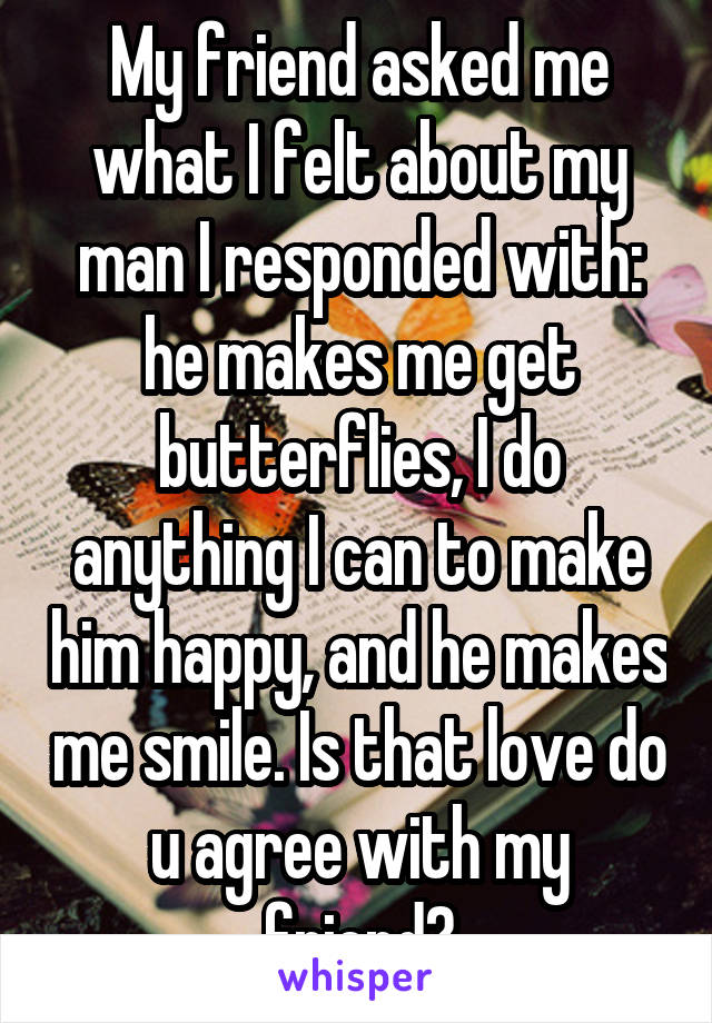 My friend asked me what I felt about my man I responded with: he makes me get butterflies, I do anything I can to make him happy, and he makes me smile. Is that love do u agree with my friend?